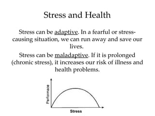 Stress and Health
   Stress can be adaptive. In a fearful or stress-
causing situation, we can run away and save our
                         lives.
   Stress can be maladaptive. If it is prolonged
(chronic stress), it increases our risk of illness and
                  health problems.




                        Stress
 