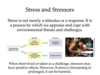 Stress and Stressors
Stress is not merely a stimulus or a response. It is
 a process by which we appraise and cope with
      environmental threats and challenges.




                                                              Bob Daemmrich/ The Image Works
When short-lived or taken as a challenge, stressors may
have positive effects. However, if stress is threatening or
              prolonged, it can be harmful.
 