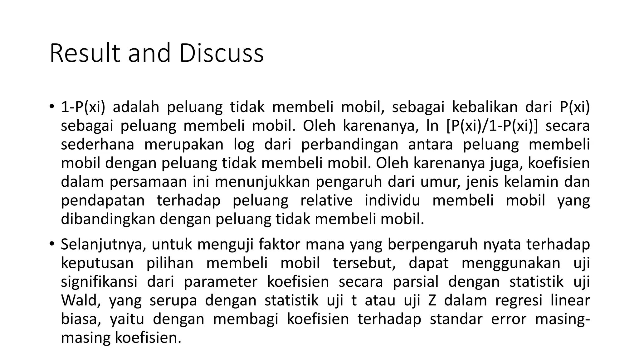 Result and Discuss
• 1-P(xi) adalah peluang tidak membeli mobil, sebagai kebalikan dari P(xi)
sebagai peluang membeli mobil. Oleh karenanya, ln [P(xi)/1-P(xi)] secara
sederhana merupakan log dari perbandingan antara peluang membeli
mobil dengan peluang tidak membeli mobil. Oleh karenanya juga, koefisien
dalam persamaan ini menunjukkan pengaruh dari umur, jenis kelamin dan
pendapatan terhadap peluang relative individu membeli mobil yang
dibandingkan dengan peluang tidak membeli mobil.
• Selanjutnya, untuk menguji faktor mana yang berpengaruh nyata terhadap
keputusan pilihan membeli mobil tersebut, dapat menggunakan uji
signifikansi dari parameter koefisien secara parsial dengan statistik uji
Wald, yang serupa dengan statistik uji t atau uji Z dalam regresi linear
biasa, yaitu dengan membagi koefisien terhadap standar error masing-
masing koefisien.
 