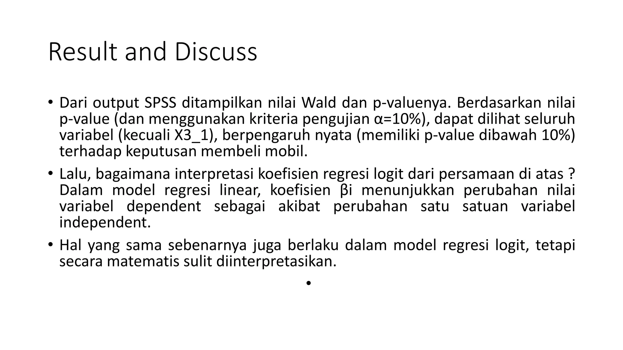 Result and Discuss
• Dari output SPSS ditampilkan nilai Wald dan p-valuenya. Berdasarkan nilai
p-value (dan menggunakan kriteria pengujian α=10%), dapat dilihat seluruh
variabel (kecuali X3_1), berpengaruh nyata (memiliki p-value dibawah 10%)
terhadap keputusan membeli mobil.
• Lalu, bagaimana interpretasi koefisien regresi logit dari persamaan di atas ?
Dalam model regresi linear, koefisien βi menunjukkan perubahan nilai
variabel dependent sebagai akibat perubahan satu satuan variabel
independent.
• Hal yang sama sebenarnya juga berlaku dalam model regresi logit, tetapi
secara matematis sulit diinterpretasikan.
•
 
