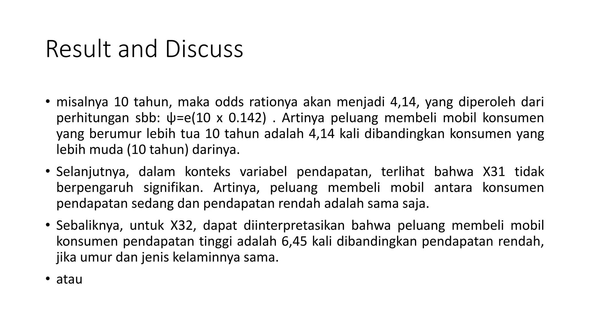 Result and Discuss
• misalnya 10 tahun, maka odds rationya akan menjadi 4,14, yang diperoleh dari
perhitungan sbb: ψ=e(10 x 0.142) . Artinya peluang membeli mobil konsumen
yang berumur lebih tua 10 tahun adalah 4,14 kali dibandingkan konsumen yang
lebih muda (10 tahun) darinya.
• Selanjutnya, dalam konteks variabel pendapatan, terlihat bahwa X31 tidak
berpengaruh signifikan. Artinya, peluang membeli mobil antara konsumen
pendapatan sedang dan pendapatan rendah adalah sama saja.
• Sebaliknya, untuk X32, dapat diinterpretasikan bahwa peluang membeli mobil
konsumen pendapatan tinggi adalah 6,45 kali dibandingkan pendapatan rendah,
jika umur dan jenis kelaminnya sama.
• atau
 
