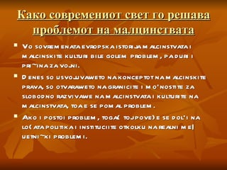 Како современиот свет го решава проблемот на малцинствата Vo sovremenata evropska istorija malcinstvata i malcinskite kulturi bile golem problem, pa duri i pri~ina za vojni.  Denes so usvojuvaweto na konceptot na malcinskite prava, so otvaraweto na granicite i mo`nostite za slobodno razvivawe na malcinstvata i kulturite na malcinstvata, toa e se pomal problem.  Ako i postoi problem, toga{ toj pove}e se dol`i na lo{ata politika i instituciite otkolku na realni me|uetni~ki problemi. 