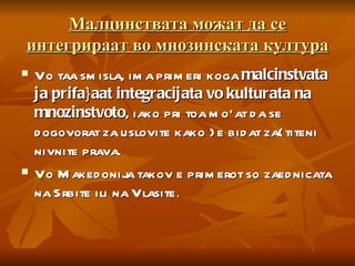Малцинствата можат да се интегрираат во мнозинската култура Vo taa smisla, ima primeri koga  malcinstvata ja prifa}aat integracijata vo kulturata na mnozinstvoto , iako pri toa mo`at da se dogovorat za uslovite kako }e bidat za{titeni nivnite prava.  Vo Makedonija takov e primerot so zaednicata na Srbite ili na Vlasite . 