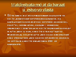 М alcinstvata mo`at da baraat u~estvo vo vlasta Во  tie ramki mo`at da pregovaraat za uslovite vo koi }e ja razvivaat sopstvenata kultura t.e. da nastojuvaat da sozdadat svoi sopstveni ekonomski, politi~ki, informativni, kulturni i obrazovni organizacii i zdru`enija vo koi }e zboruvaat na svojot maj~in jazik ili duri, kako {to e toa slu~ajot so Makedonija, svojot maj~in jazik da go nametnuvaat kako vtor slu`ben jazik na nivo dr`avata vo celina ili vo op{tinite kade {to brojat preku 20% od naselenieto. 