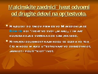 М alcinskite zaednici `iveat odvoeni od drugite delovi na op{testvoto. Najbliski do takov primer vo Makedonija se  Romite  koi `iveat vo svoi ,,maali,, i imaat kultura koja e svrtena kon samata sebe.  Nivnata izoliranost najmnogu se gleda vo toa {to mnogu malku u~estvuvaat vo obrazovniot, javniot i politi~kiot `ivot. 