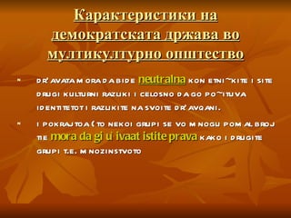 Карактеристики на демократската држава во мултикултурно општество dr`avata mora da bide  neutralna  kon etni~kite i site drugi kulturni razliki i celosno da go po~ituva identitetot i razlikite na svoite dr`avqani. i pokraj toa {to nekoi grupi se vo mnogu pomal broj tie  mora da gi u`ivaat istite prava   kako i drugite grupi t.e. mnozinstvoto 
