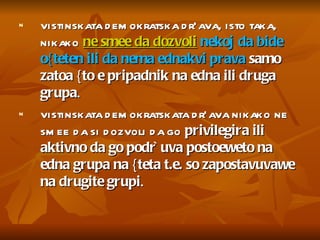 vistinskata demokratska dr`ava, isto taka, nikako  ne smee da dozvoli   nekoj da bide o{teten ili da nema ednakvi prava  samo zatoa {to e pripadnik na edna ili druga grupa .  vistinskata demokratskata dr`ava nikako ne smee da si dozvoli da go  privilegira ili aktivno da go podr`uva postoeweto na edna grupa na {teta t.e. so zapostavuvawe na drugite grupi .  