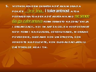5.  vistinskata demokratska dr`ava mora da poka`e  ,,{iro~ina,,  i tolerantnost  a toa podrazbira toa deka dr`avata nikako  ne smee da go zabranuva  formiraweto na zdru`enija i organizacii, koi imaat za cel da vospostavat novi formi na kultura, odnesuvawe, moralno povedenie, gledawe kon umetnosta, kon odnosite na polovite, kon globalizacijata ili za{titata od nea i t.n.  