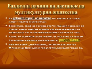 Различни начини на настанок на мултикултурни општества Za  golemite imperii od minatoto  bilo nebitno koi i kakvi narodi `iveat vo nivnite dr`avi.  Ednostavno, toga{ ne postoele etni~ki pra{awa a sekoj od tie osvoeni narodi stanuval sostaven del na imperijata bez da menuva bilo {to vo sopstvenata kultura i na~inot na `ivot.  Toga{, na vladetelite na tie imperii, im bilo bitno da osvojat {to pogolema teritorija za da zemaat {to  pove}e danok .  Primer za takvi ,,multikulturni,, op{testva bile anti~ka Makedonija, Rimskata imperija, Otomanskata imperija i t.n.  