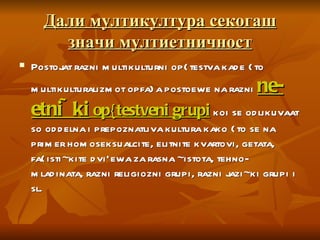 Дали мултикултура секогаш значи мултиетничност Postojat razni multikulturni op{testva kade {to multikulturalizmot opfa}a postoewe na razni  ne-etni~ki  op{testveni grupi  koi se odlikuvaat so oddelna i prepoznatliva kultura kako {to se na primer homoseksualcite, elitnite kvartovi, getata, fa{isti~kite dvi`ewa za rasna ~istota, tehno-mladinata, razni religiozni grupi, razni jazi~ki grupi i sl. 