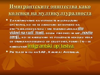 Имигрантските општества како колевки на мултикултуралноста Za nastanuvawe na vistinskite multikulturni op{testva, koi ne se zasnovani edinstveno na etni~kata osnova tuku i vrz tolerancijata na  site vidovi na razli~itosti , golem pridones imaat  ,,novite zemji,,  koi se naseluvani vo poslednite nekolku veka od strana na doselenici od celiot svet, poradi {to i se narekuvaat  imigrantski op{testva .  Pri toa se misli na SAD, Kanada i Avstralija.  