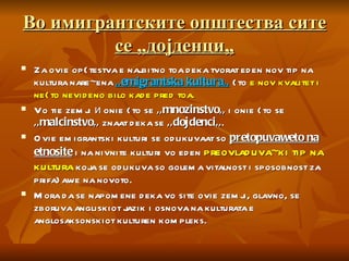 Во имигрантските општества сите се „дојденци„ Za ovie op{testva e najbitno toa deka tvorat eden nov tip na kultura nare~ena  ,,emigrantska kultura,,   {to  e nov kvalitet i ne{to nevideno bilo kade pred toa.  Vo tie zemji  и  onie {to se  ,,mnozinstvo,,  i onie {to se  ,,malcinstvo,,  znaat deka se  ,,dojdenci,, .  Ovie emigrantski kulturi se odlikuvaat so  pretopuvaweto na etnosite  i na nivnite kulturi vo eden  preovladuva~ki tip na kultura  koja se odlikuva so golema vitalnost i sposobnost za prifa}awe na novoto.  Mora da se napomene deka vo site ovie zemji, glavno, se zboruva angliskiot jazik i osnova na kulturata e anglosaksonskiot kulturen kompleks. 