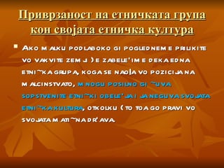 Приврзаност на етничката група кон својата етничка култура Ako malku podlaboko gi pogledneme prilikite vo vakvite zemji }e zabele`ime deka edna etni~ka grupa, koga se nao|a vo pozicija na malcinstvato,  mnogu posilno gi ~uva sopstvenite etni~ki obele`ja i ja neguva svojata etni~ka kultura , otkolku {to toa go pravi vo svojata mati~na dr`ava.  