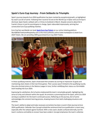 Spain's Euro Cup Journey - From Setbacks to Triumphs
Spain's journey towards Euro 2024 qualification has been marked by exceptional growth, as highlighted
by coach Luis de la Fuente. Following their round of 16 exit at the World Cup in Qatar and Luis Enrique's
dismissal, Spain faced a setback with a 2-0 loss to Scotland in March. Despite concerns about De la
Fuente's future in just his second game in charge, Spain rebounded impressively, winning four
consecutive Euro Cup qualifying matches.
Euro Cup fans worldwide can book Spain Euro Cup Tickets on our online ticketing platform.
WorldWideTicketsandHospitality.com is the most authentic online ticket marketplace to book Euro
2024 Tickets. We are providing 100% guaranteed Euro Cup 2024 Tickets.
In these qualifying matches, Spain showcased their prowess by scoring an impressive 16 goals and
maintaining clean sheets in their last three games. Their success wasn't limited to the qualifying rounds;
they also clinched victory in the Nations League in June, further solidifying their status as a formidable
team heading into Euro 2024.
Expressing his satisfaction, De la Fuente emphasized the team's remarkable growth, highlighting the
sense of unity and cohesion within the squad. He envisions a promising future for Spain, with Euro 2024
serving as a platform for the team's continued success. Reflecting on the journey, De la Fuente
acknowledges the constant learning process, drawing lessons from both challenging situations and
victories.
The team's ability to adapt and make necessary corrections has been crucial in their journey to Euro
2024 qualification. Defender Dani Carvajal echoed the sentiment that Euro qualification is never easy,
especially after the setback against Scotland. With a new coach, doubts surfaced externally, but the
team's resilience and ability to recover have been evident. Carvajal emphasizes the team's collective
 