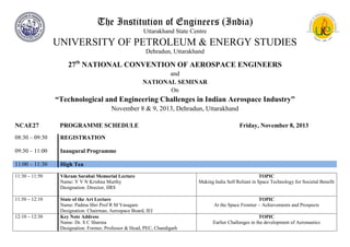 The Institution of Engineers (India)
Uttarakhand State Centre

UNIVERSITY OF PETROLEUM & ENERGY STUDIES
Dehradun, Uttarakhand

27th NATIONAL CONVENTION OF AEROSPACE ENGINEERS
and
NATIONAL SEMINAR
On

“Technological and Engineering Challenges in Indian Aerospace Industry”
November 8 & 9, 2013, Dehradun, Uttarakhand
NCAE27

PROGRAMME SCHEDULE

08:30 – 09:30

REGISTRATION

09:30 – 11:00

Inaugural Programme

11:00 – 11:30

High Tea

11:30 – 11:50

Vikram Sarabai Memorial Lecture
Name: Y V N Krishna Murthy
Designation: Director, IIRS

11:50 – 12:10

State of the Art Lecture
Name: Padma Shri Prof R M Vasagam
Designation: Chairman, Aerospace Board, IEI
Key Note Address
Name: Dr. S C Sharma
Designation: Former, Professor & Head, PEC, Chandigarh

12:10 – 12:30

Friday, November 8, 2013

TOPIC
Making India Self Reliant in Space Technology for Societal Benefit

TOPIC
At the Space Frontier – Achievements and Prospects
TOPIC
Earlier Challenges in the development of Aeronautics

 
