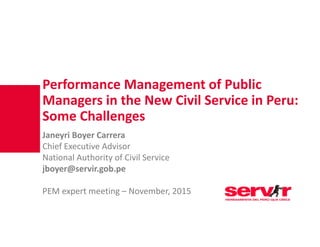 Performance Management of Public
Managers in the New Civil Service in Peru: 
Some Challenges
Janeyri Boyer Carrera 
Chief Executive Advisor
National Authority of Civil Service
jboyer@servir.gob.pe
PEM expert meeting – November, 2015
 