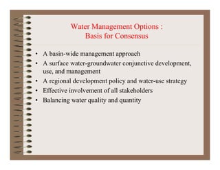 Water Management Options :
Basis for Consensus
• A basin wide management approach• A basin-wide management approach
• A surface water-groundwater conjunctive development,
use, and management, g
• A regional development policy and water-use strategy
• Effective involvement of all stakeholders
• Balancing water quality and quantity
 