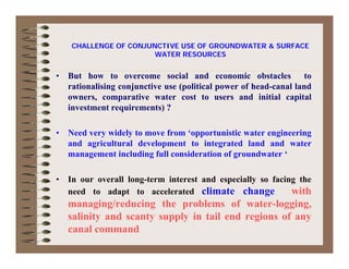 CHALLENGE OF CONJUNCTIVE USE OF GROUNDWATER & SURFACE
• But how to overcome social and economic obstacles to
i li i j i ( li i l f h d l l d
WATER RESOURCES
rationalising conjunctive use (political power of head-canal land
owners, comparative water cost to users and initial capital
investment requirements) ?
• Need very widely to move from ‘opportunistic water engineering
and agricultural development to integrated land and water
t i l di f ll id ti f d t ‘management including full consideration of groundwater ‘
• In our overall long-term interest and especially so facing the
need to adapt to accelerated climate change with
managing/reducing the problems of water-logging,
salinity and scanty supply in tail end regions of anysalinity and scanty supply in tail end regions of any
canal command
 