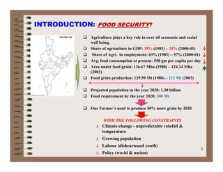 INTRODUCTION: FOOD SECURITY?
 Agriculture plays a key role in over all economic and social
well being.
 Share of agriculture in GDP: 39% (1983) – 24% (2000-01)
 Sh f A i i l t 63% (1983) 57% (2000 01) Share of Agri. in employment: 63% (1983) – 57% (2000-01)
 Avg. food consumption at present: 550 gm per capita per day
 Area under food grain: 126.67 Mha (1980) – 124.24 Mha
(2003)
 Food grain production: 129.59 Mt (1980) – 212 Mt (2003)
 Projected population in the year 2020: 1.30 billion
 Food requirement by the year 2020: 300 Mt Food requirement by the year 2020: 300 Mt
 Our Farmer’s need to produce 50% more grain by 2020
WITH THE FOLLOWING CONSTRAINTS
∆ Climate change - unpredictable rainfall &
temperature
∆ Growing population
3
g p p
∆ Labour (disheartened youth)
∆ Policy (world & nation)
 