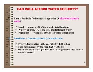 CAN INDIA AFFORD WATER SECURITY?
 Land – Available fresh water – Population (A skewed square
ratio))
 Land = approx. 2% of the world’s total land area
 Water = approx. 4% of the total available fresh water
 Population = approx. 16% of the world’s population
 Population – Food requirement (An up-hill task)
 Projected population in the year 2020 = 1.30 billion
 Food requirement by the year 2020 = 300 Mt
 Our Farmer’s need to produce 50% more grain by 2020 to meet Our Farmer s need to produce 50% more grain by 2020 to meet
the requirement
5
 