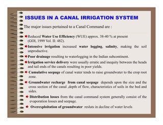 ISSUES IN A CANAL IRRIGATION SYSTEM
Reduced Water Use Efficiency (WUE) approx. 38-40 % at present
The major issues pertained to a Canal Command are :
(GOI, 1999 Vol. II: 482).
Intensive irrigation increased water logging, salinity, making the soil
unproductive.
Poor drainage resulting to waterlogging in the Indian subcontinent.
Irrigation service delivery were usually erratic and inequity between the heads
and tail ends of the canals resulting in poor yields.
Cumulative seepage of canal water tends to raise groundwater to the crop root
zone.
Groundwater recharge from canal seepage depends upon the size and the
ti f th l d th f fl h t i ti f il i th b d dcross section of the canal ,depth of flow, characteristics of soils in the bed and
sides.
Distribution losses from the canal command system generally consist of the
evaporation losses and seepageevaporation losses and seepage.
Overexploitation of groundwater resluts in decline of water levels
 