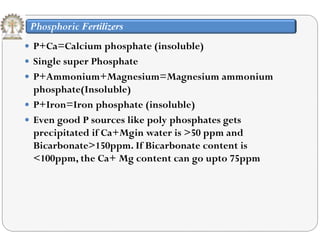 Phosphoric Fertilizers
 P+C =C l i h h t (i l bl ) P+Ca=Calcium phosphate (insoluble)
 Single super Phosphate
 P+Ammonium+Magnesium=Magnesium ammonium P+Ammonium+Magnesium=Magnesium ammonium
phosphate(Insoluble)
 P+Iron=Iron phosphate (insoluble)P Iron Iron phosphate (insoluble)
 Even good P sources like poly phosphates gets
precipitated if Ca+Mgin water is >50 ppm and
Bicarbonate>150ppm. If Bicarbonate content is
<100ppm, the Ca+ Mg content can go upto 75ppm
 