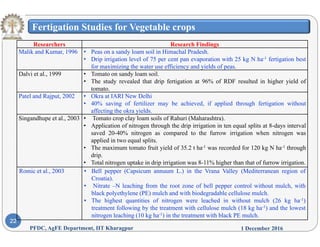 Fertigation Studies for Vegetable crops
Researchers Research FindingsResearchers Research Findings
Malik and Kumar, 1996 • Peas on a sandy loam soil in Himachal Pradesh.
• Drip irrigation level of 75 per cent pan evaporation with 25 kg N ha-1 fertigation best
for maximizing the water use efficiency and yields of peas.
Dalvi et al., 1999 • Tomato on sandy loam soil., y
• The study revealed that drip fertigation at 96% of RDF resulted in higher yield of
tomato.
Patel and Rajput, 2002 • Okra at IARI New Delhi
• 40% saving of fertilizer may be achieved, if applied through fertigation without
affecting the okra yields.
Singandhupe et al., 2003 • Tomato crop clay loam soils of Rahuri (Maharashtra).
• Application of nitrogen through the drip irrigation in ten equal splits at 8-days interval
saved 20-40% nitrogen as compared to the furrow irrigation when nitrogen was
li d i t l litapplied in two equal splits.
• The maximum tomato fruit yield of 35.2 t ha-1 was recorded for 120 kg N ha-1 through
drip.
• Total nitrogen uptake in drip irrigation was 8-11% higher than that of furrow irrigation.
Romic et al 2003 • Bell pepper (Capsicum annuum L ) in the Vrana Valley (Mediterranean region ofRomic et al., 2003 • Bell pepper (Capsicum annuum L.) in the Vrana Valley (Mediterranean region of
Croatia).
• Nitrate –N leaching from the root zone of bell pepper control without mulch, with
black polyethylene (PE) mulch and with biodegradable cellulose mulch.
• The highest quantities of nitrogen were leached in without mulch (26 kg ha-1)
1 December 2016PFDC, AgFE Department, IIT Kharagpur
22
e g est qua t t es o t oge we e eac ed w t out u c ( 6 g a )
treatment following by the treatment with cellulose mulch (18 kg ha-1) and the lowest
nitrogen leaching (10 kg ha-1) in the treatment with black PE mulch.
 