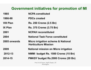 Government initiatives for promotion of MI
1985 NCPA constituted
1986-90 PDCs created
VIII Plan Rs. 250 Crores (2.5 Bn)
IX Plan Rs. 375 Crores (3.75 Bn)
2001 NCPAH reconstituted
2004 National Task Force constituted
2005 onwards Micro irrigation scheme & National
Horticulture Mission
2009 N ti l i i Mi i i ti2009 National mission on Micro irrigation
2012-13 NMMI budget Rs. 1500 Crores (15 Bn)
2014 15 PMKSY b d t R 2000 C (20 B )2014-15 PMKSY budget Rs.2000 Crores (20 Bn)
Prof. K.N.Tiwari, AgFE Deptt., IIT
Kharagpur
 