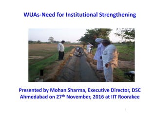 WUAs‐Need for Institutional Strengthening
Presented by Mohan Sharma, Executive Director, DSC 
Ahmedabad on 27th November, 2016 at IIT Roorakee
1
,
 
