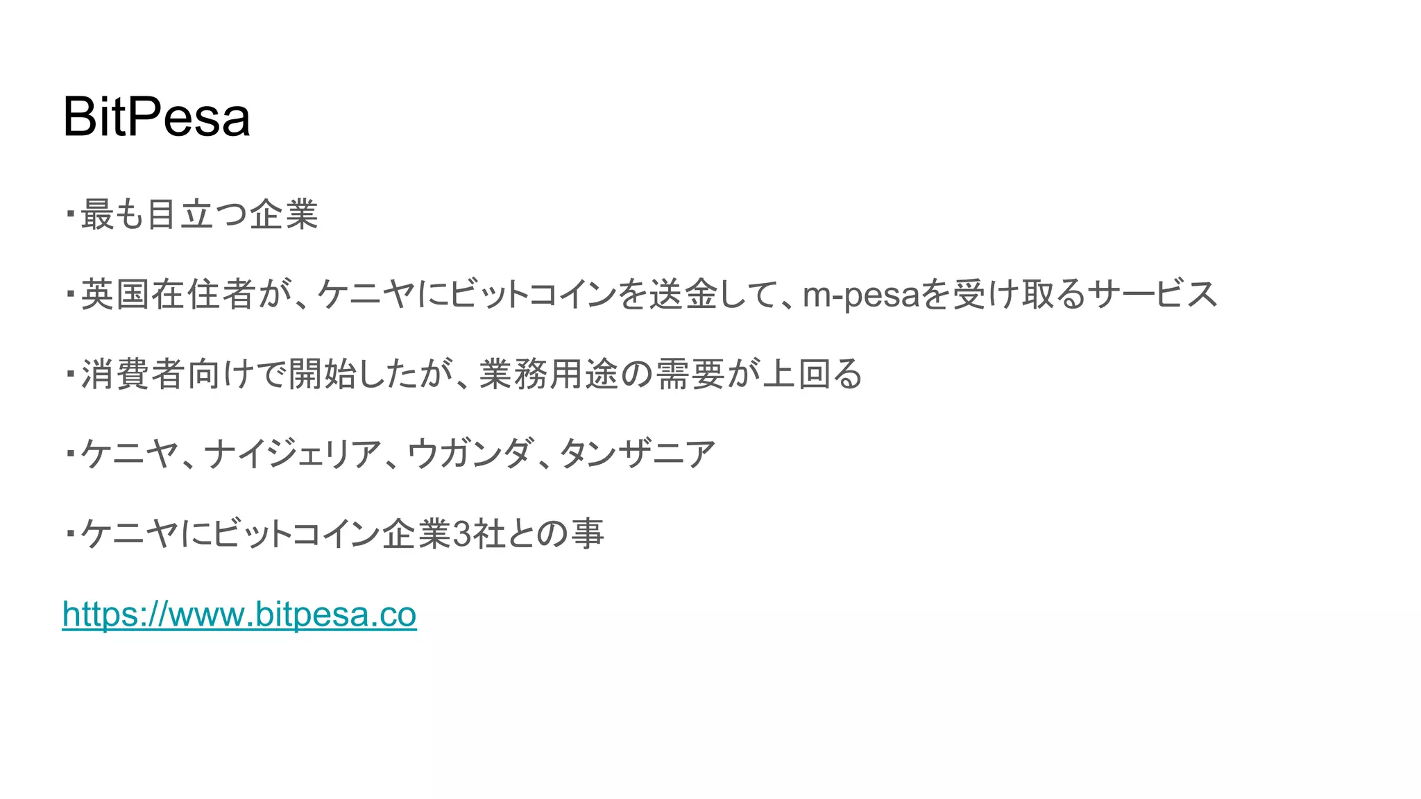 BitPesa
・最も目立つ企業
・英国在住者が、ケニヤにビットコインを送金して、m-pesaを受け取るサービス
・消費者向けで開始したが、業務用途の需要が上回る
・ケニヤ、ナイジェリア、ウガンダ、タンザニア
・ケニヤにビットコイン企業3社との事
https://www.bitpesa.co
 