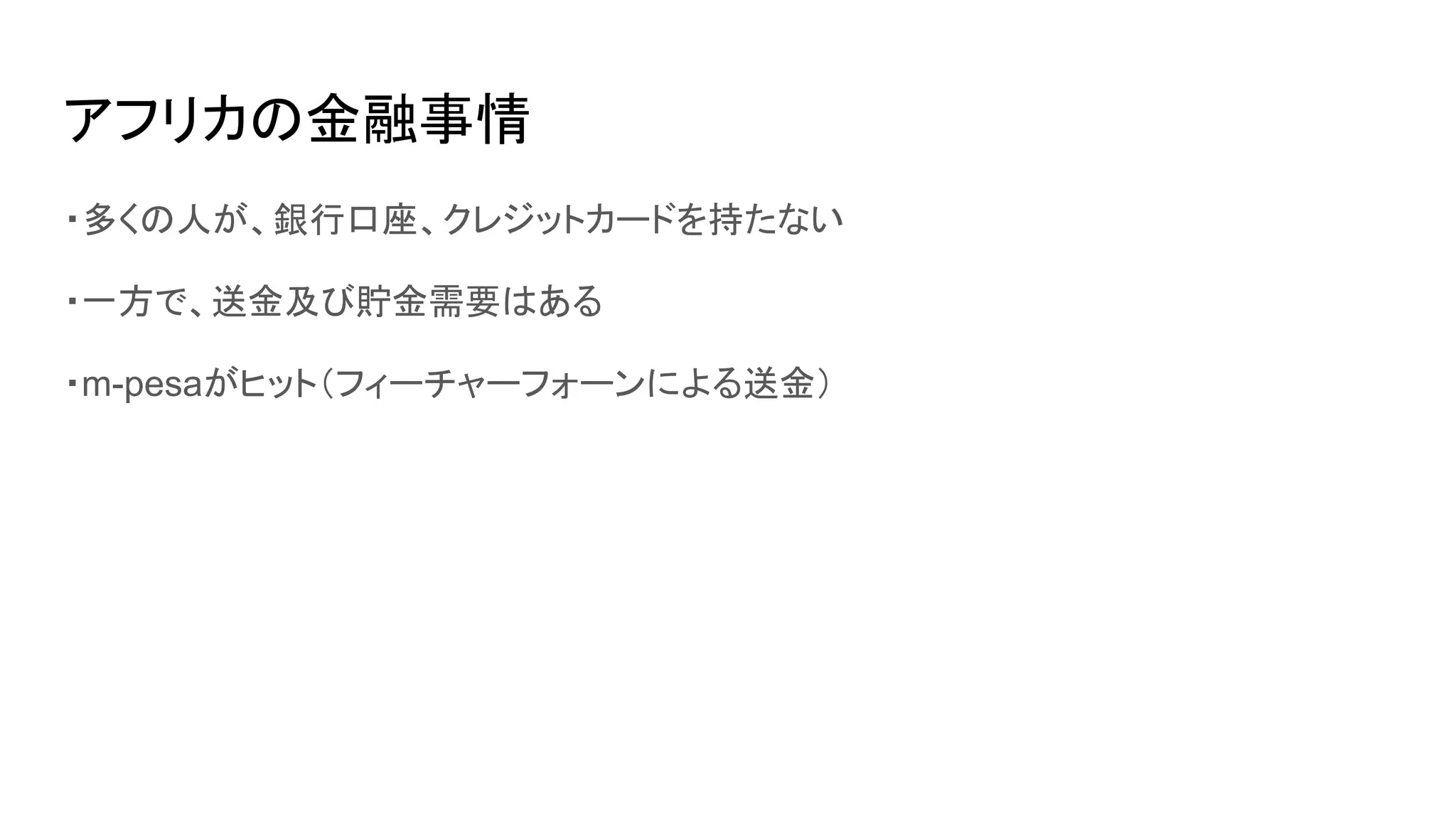 アフリカの金融事情
・多くの人が、銀行口座、クレジットカードを持たない
・一方で、送金及び貯金需要はある
・m-pesaがヒット（フィーチャーフォーンによる送金）
 