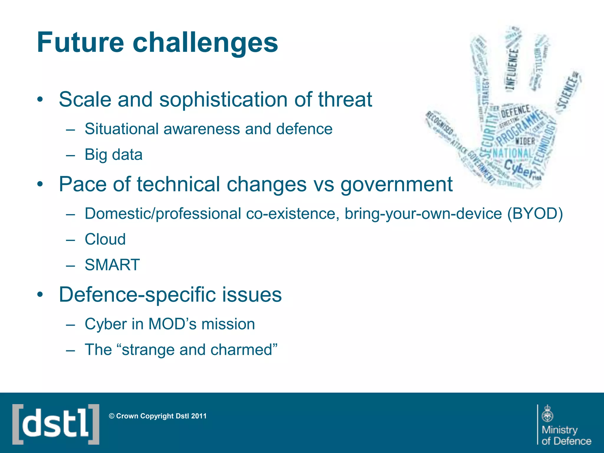 Future challenges
• Scale and sophistication of threat
– Situational awareness and defence
– Big data

• Pace of technical changes vs government
– Domestic/professional co-existence, bring-your-own-device (BYOD)
– Cloud
– SMART

• Defence-specific issues
– Cyber in MOD’s mission
– The “strange and charmed”

© Crown Copyright Dstl 2011

 