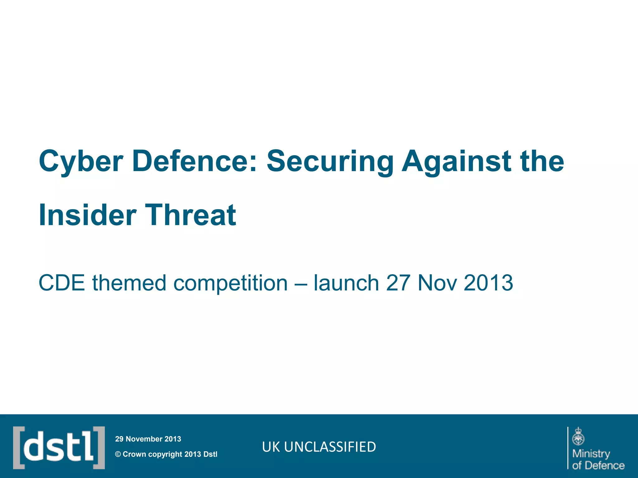 Cyber Defence: Securing Against the
Insider Threat
CDE themed competition – launch 27 Nov 2013

29 November 2013

© Crown copyright 2013 Dstl

UK UNCLASSIFIED

 