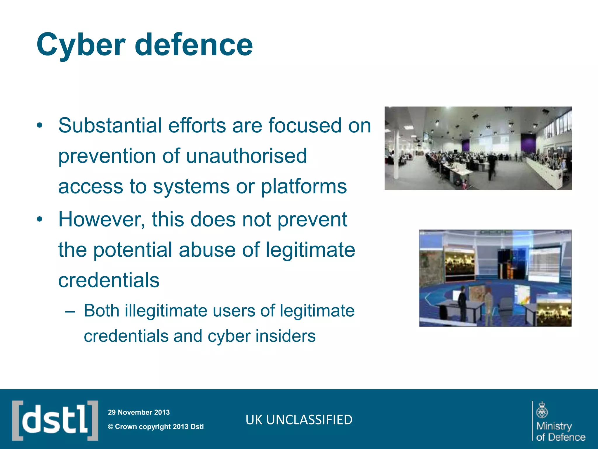 Cyber defence
• Substantial efforts are focused on
prevention of unauthorised
access to systems or platforms
• However, this does not prevent
the potential abuse of legitimate
credentials
– Both illegitimate users of legitimate
credentials and cyber insiders

29 November 2013

© Crown copyright 2013 Dstl

UK UNCLASSIFIED

 