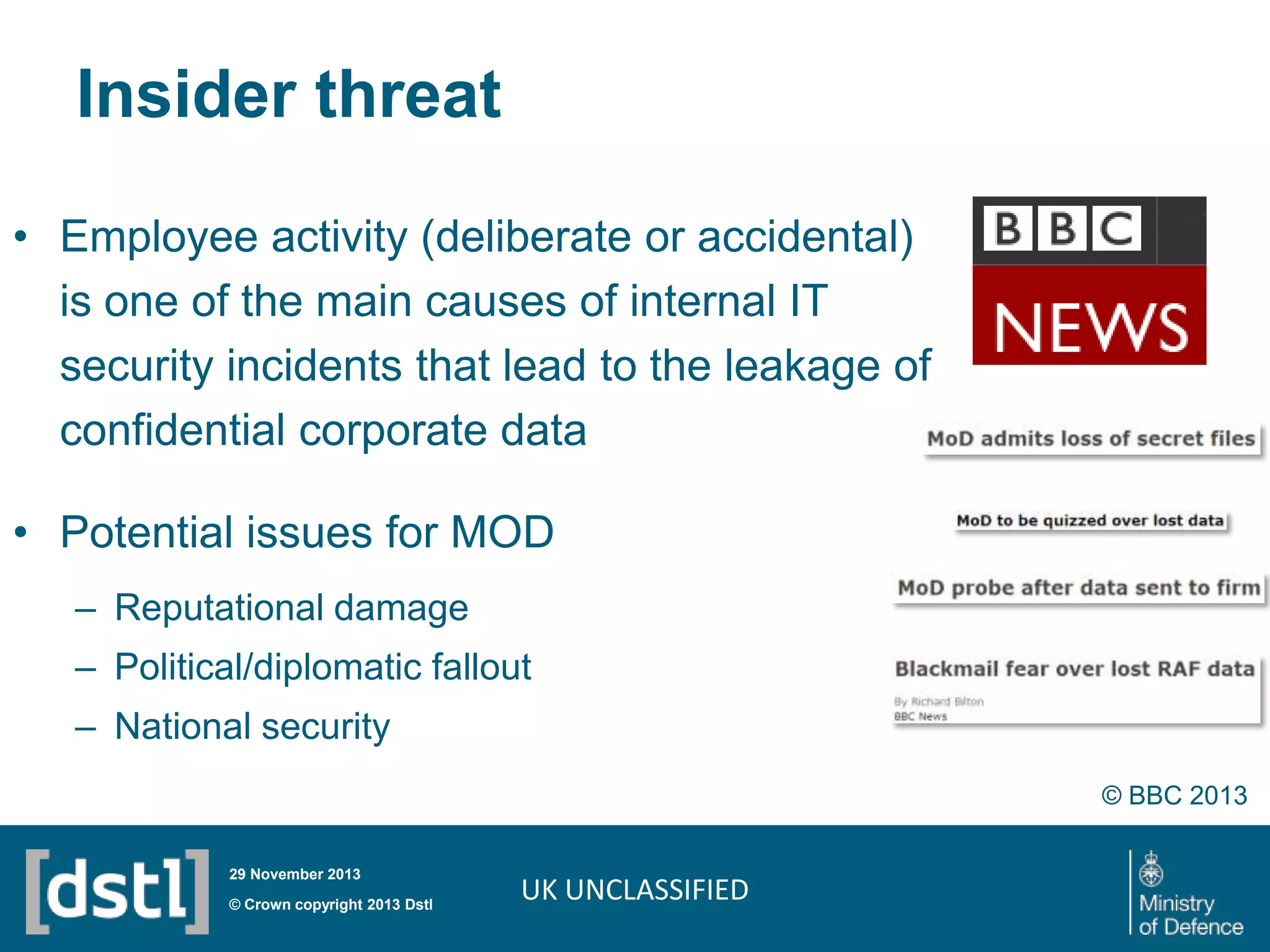 Insider threat
• Employee activity (deliberate or accidental)
is one of the main causes of internal IT
security incidents that lead to the leakage of
confidential corporate data
• Potential issues for MOD
– Reputational damage
– Political/diplomatic fallout

– National security
© BBC 2013
29 November 2013

© Crown copyright 2013 Dstl

UK UNCLASSIFIED

 