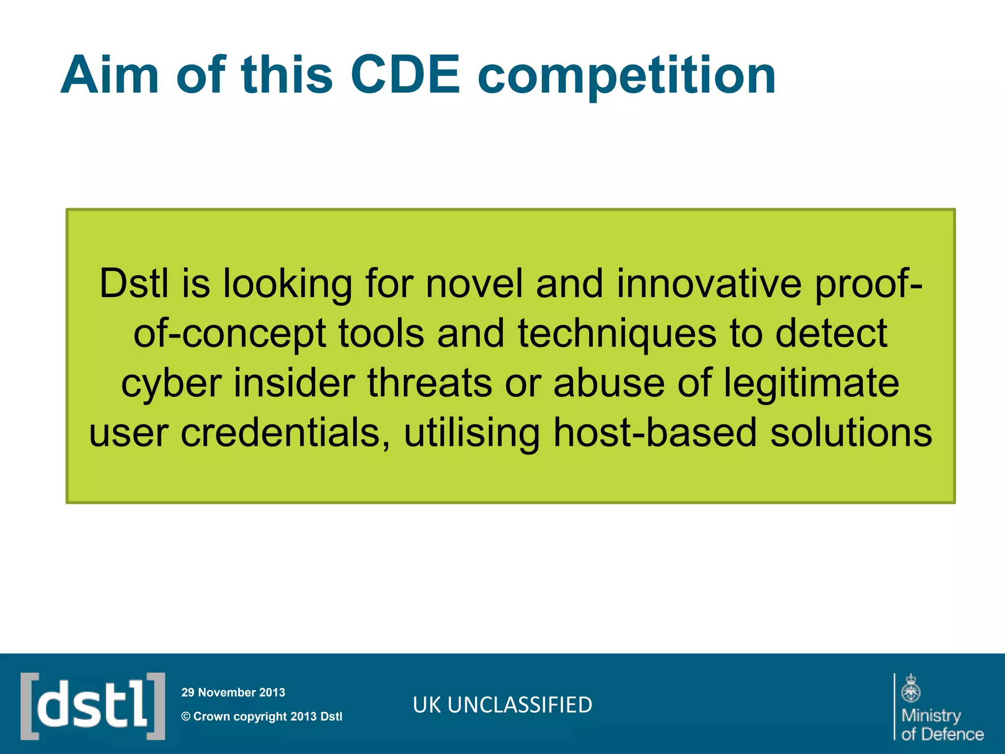 Aim of this CDE competition

Dstl is looking for novel and innovative proofof-concept tools and techniques to detect
cyber insider threats or abuse of legitimate
user credentials, utilising host-based solutions

29 November 2013

© Crown copyright 2013 Dstl

UK UNCLASSIFIED

 