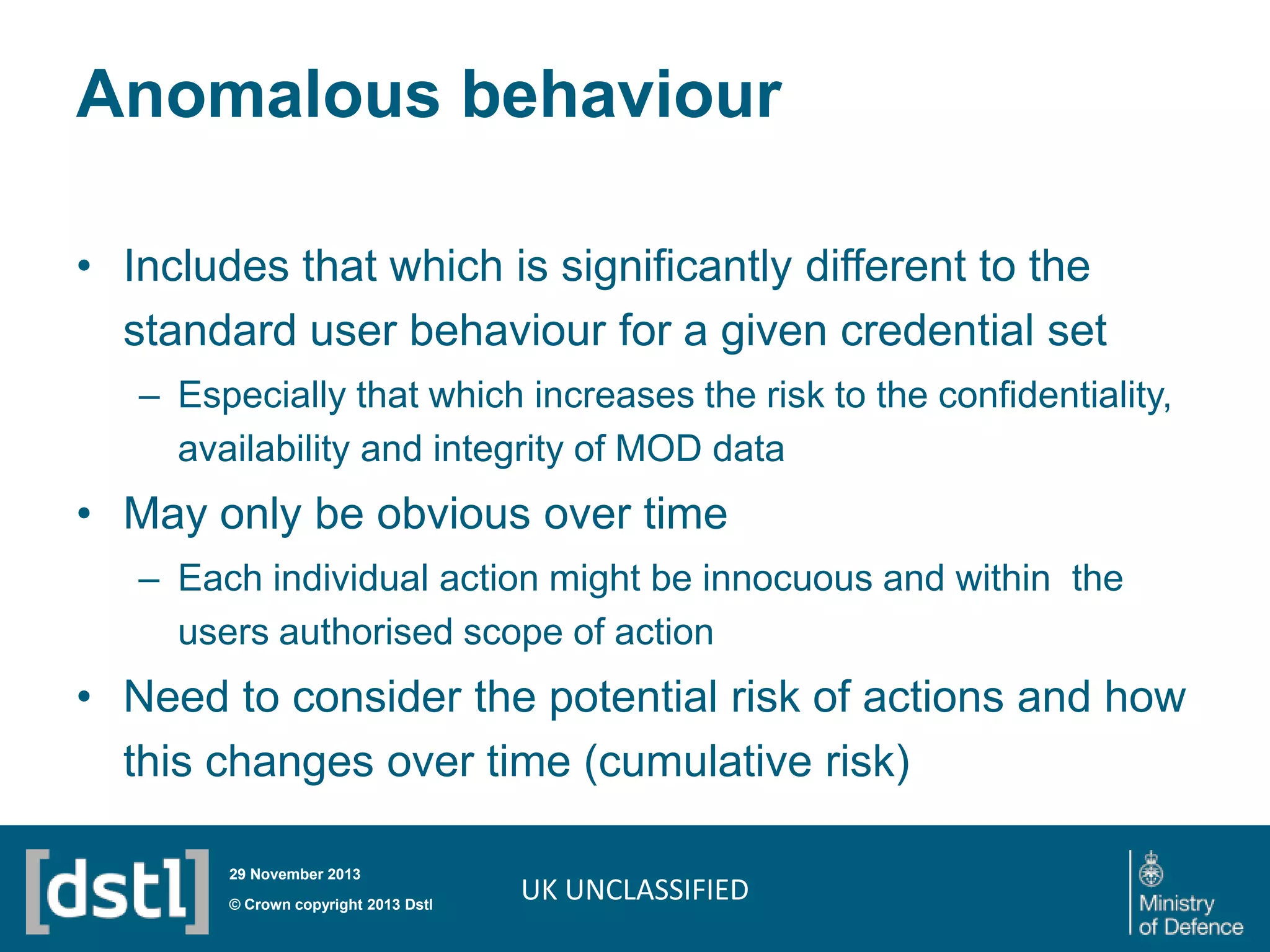 Anomalous behaviour
• Includes that which is significantly different to the
standard user behaviour for a given credential set
– Especially that which increases the risk to the confidentiality,
availability and integrity of MOD data

• May only be obvious over time
– Each individual action might be innocuous and within the
users authorised scope of action

• Need to consider the potential risk of actions and how
this changes over time (cumulative risk)
29 November 2013

© Crown copyright 2013 Dstl

UK UNCLASSIFIED

 