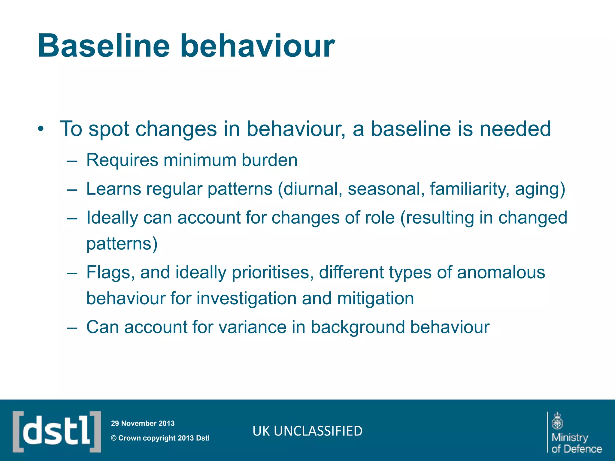 Baseline behaviour
• To spot changes in behaviour, a baseline is needed
– Requires minimum burden
– Learns regular patterns (diurnal, seasonal, familiarity, aging)
– Ideally can account for changes of role (resulting in changed
patterns)
– Flags, and ideally prioritises, different types of anomalous
behaviour for investigation and mitigation
– Can account for variance in background behaviour

29 November 2013

© Crown copyright 2013 Dstl

UK UNCLASSIFIED

 