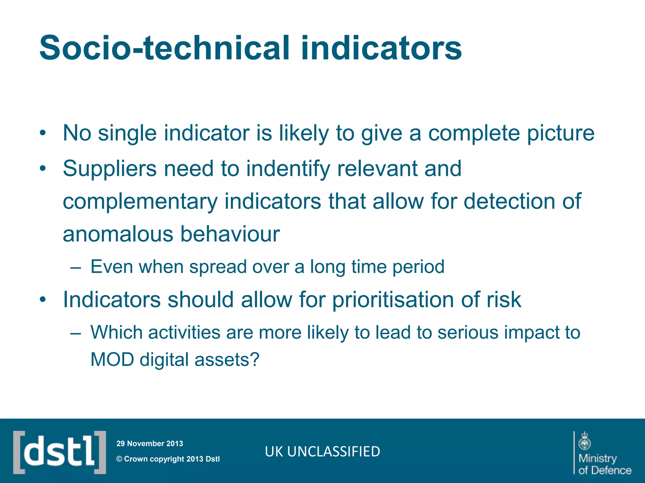 Socio-technical indicators
• No single indicator is likely to give a complete picture
• Suppliers need to indentify relevant and
complementary indicators that allow for detection of
anomalous behaviour
– Even when spread over a long time period

• Indicators should allow for prioritisation of risk
– Which activities are more likely to lead to serious impact to
MOD digital assets?

29 November 2013

© Crown copyright 2013 Dstl

UK UNCLASSIFIED

 