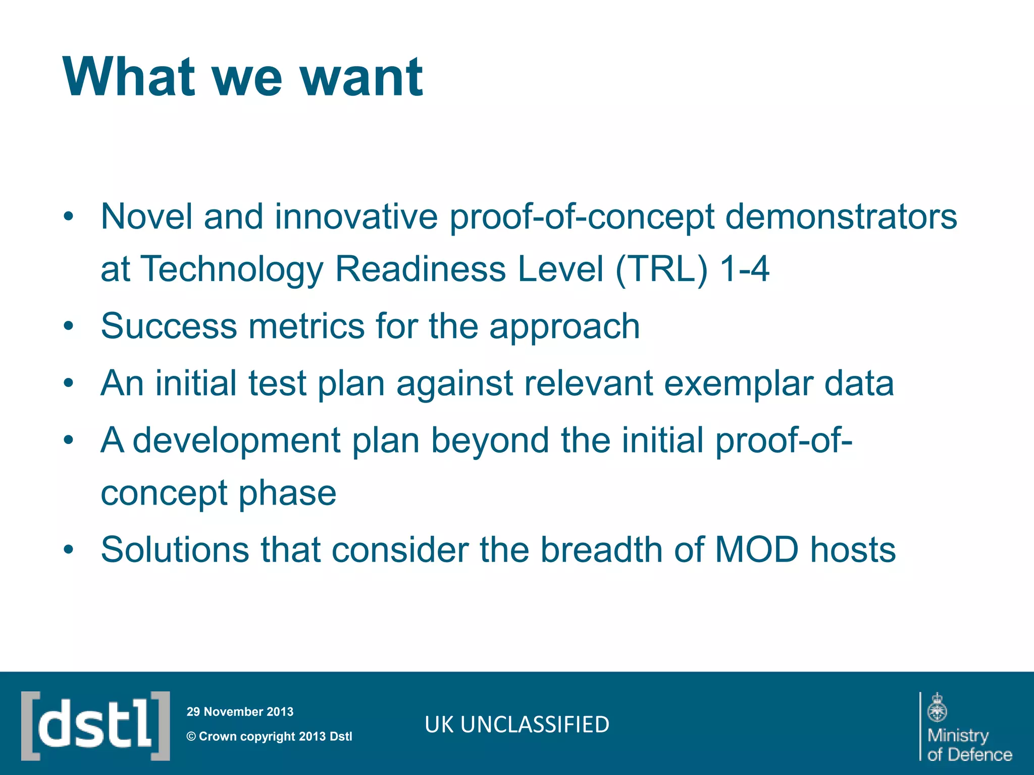 What we want
• Novel and innovative proof-of-concept demonstrators
at Technology Readiness Level (TRL) 1-4

• Success metrics for the approach
• An initial test plan against relevant exemplar data
• A development plan beyond the initial proof-ofconcept phase
• Solutions that consider the breadth of MOD hosts

29 November 2013

© Crown copyright 2013 Dstl

UK UNCLASSIFIED

 