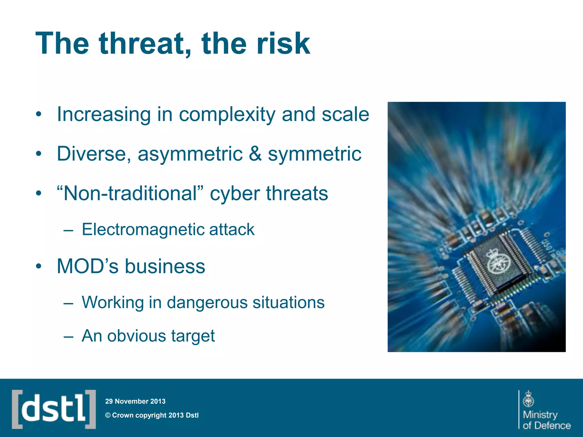 The threat, the risk
• Increasing in complexity and scale
• Diverse, asymmetric & symmetric
• “Non-traditional” cyber threats
– Electromagnetic attack

• MOD’s business
– Working in dangerous situations

– An obvious target

29 November 2013

© Crown copyright 2013 Dstl

 