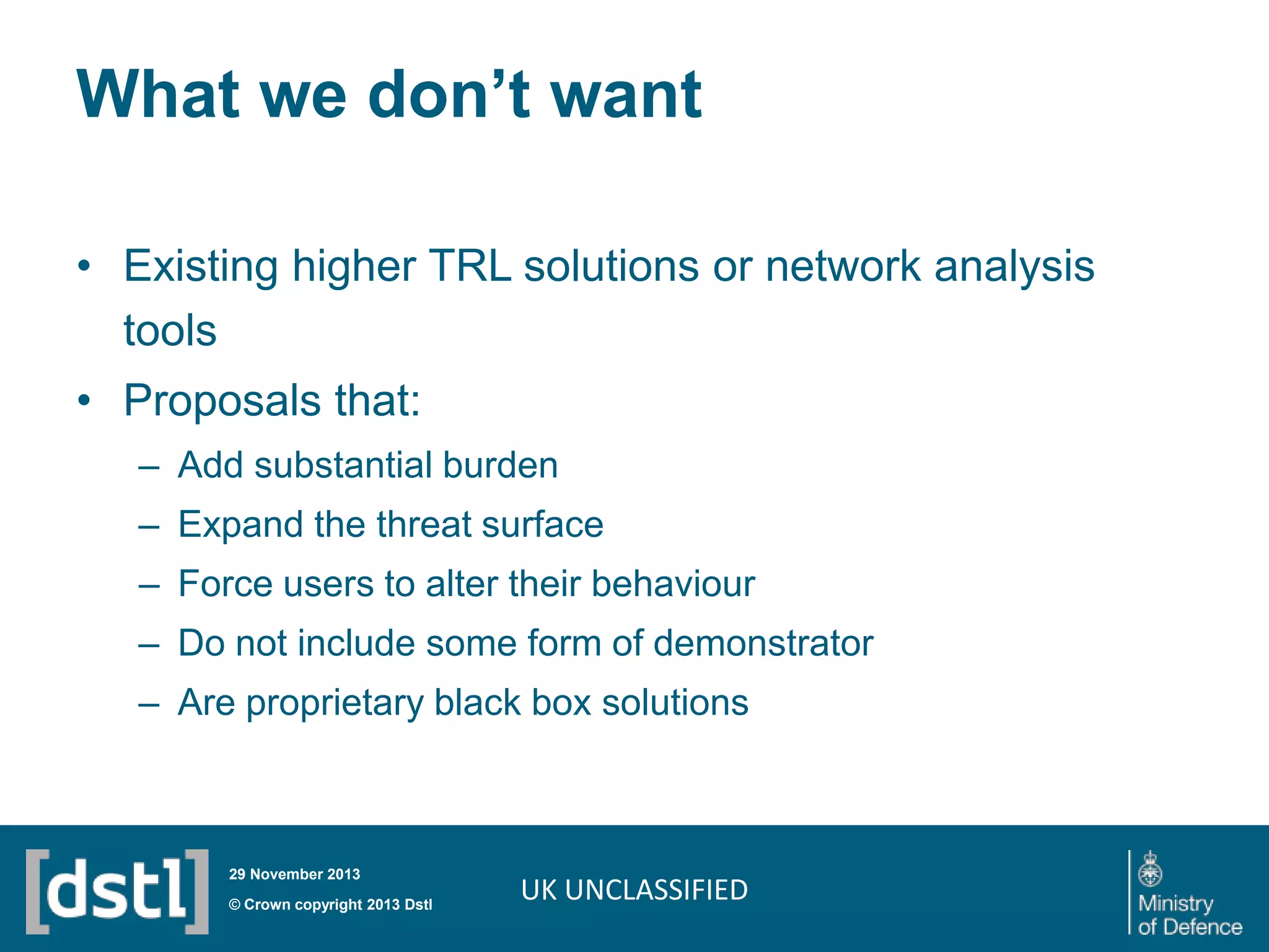 What we don’t want
• Existing higher TRL solutions or network analysis
tools

• Proposals that:
– Add substantial burden
– Expand the threat surface

– Force users to alter their behaviour
– Do not include some form of demonstrator
– Are proprietary black box solutions

29 November 2013

© Crown copyright 2013 Dstl

UK UNCLASSIFIED

 