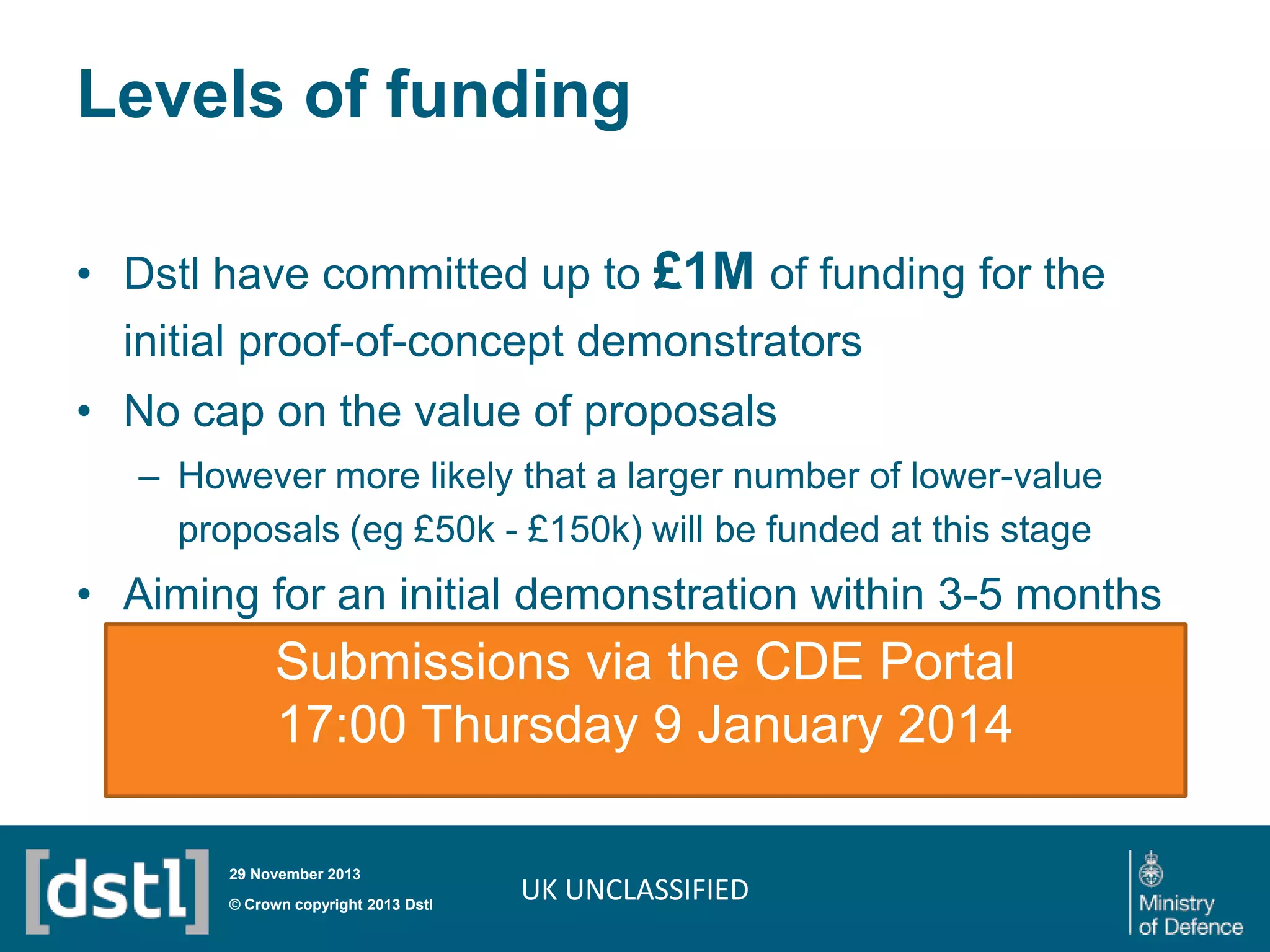 Levels of funding
• Dstl have committed up to £1M of funding for the
initial proof-of-concept demonstrators

• No cap on the value of proposals
– However more likely that a larger number of lower-value
proposals (eg £50k - £150k) will be funded at this stage

• Aiming for an initial demonstration within 3-5 months

Submissions via the CDE Portal
17:00 Thursday 9 January 2014
29 November 2013

© Crown copyright 2013 Dstl

UK UNCLASSIFIED

 