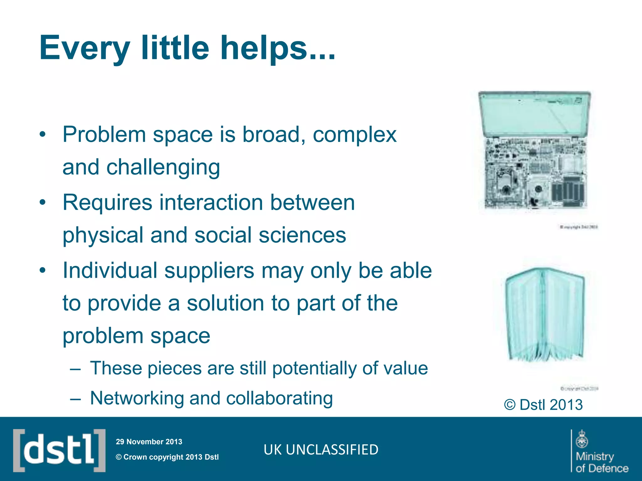 Every little helps...
• Problem space is broad, complex
and challenging

• Requires interaction between
physical and social sciences
• Individual suppliers may only be able
to provide a solution to part of the
problem space
– These pieces are still potentially of value

– Networking and collaborating
29 November 2013

© Crown copyright 2013 Dstl

UK UNCLASSIFIED

© Dstl 2013

 