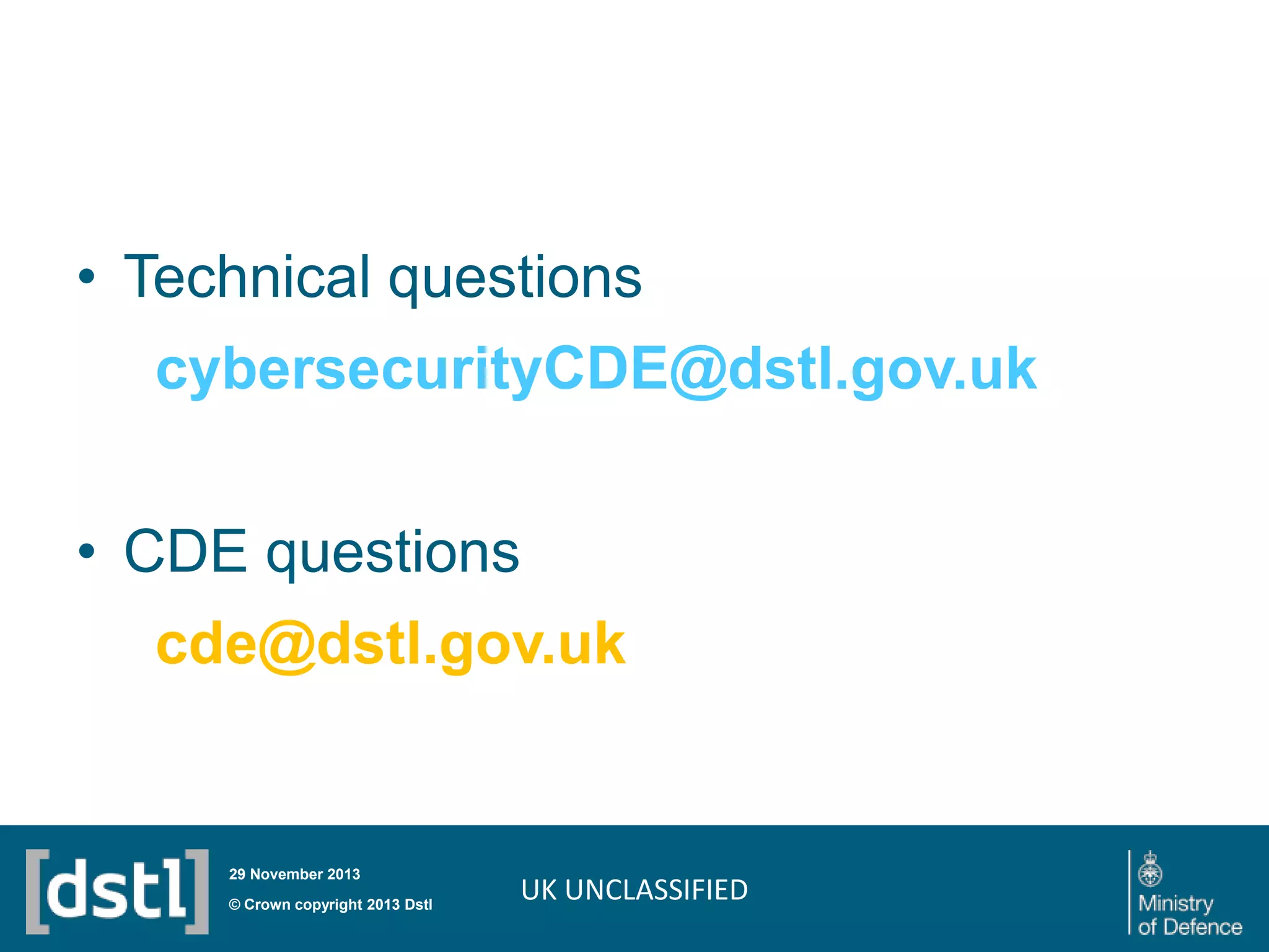 • Technical questions
cybersecurityCDE@dstl.gov.uk
• CDE questions
cde@dstl.gov.uk

29 November 2013

© Crown copyright 2013 Dstl

UK UNCLASSIFIED

 