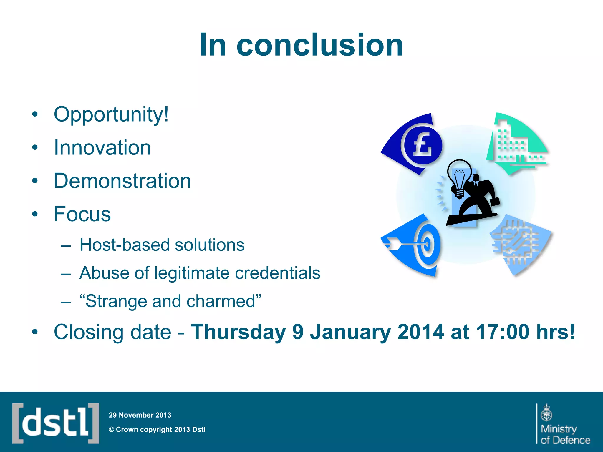 In conclusion
• Opportunity!
• Innovation
• Demonstration
• Focus
– Host-based solutions
– Abuse of legitimate credentials
– “Strange and charmed”

• Closing date - Thursday 9 January 2014 at 17:00 hrs!

29 November 2013

© Crown copyright 2013 Dstl

 