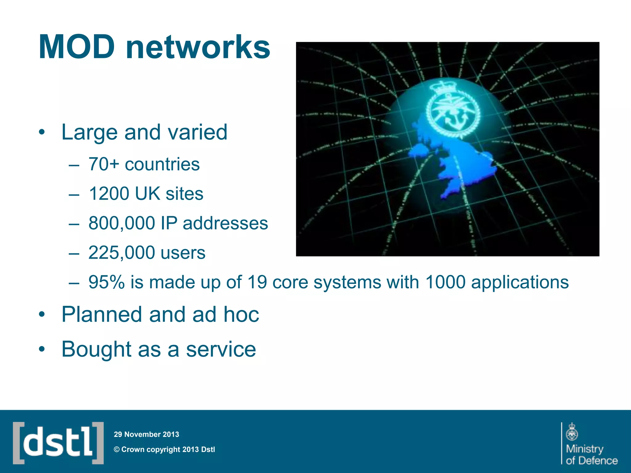 MOD networks
• Large and varied
– 70+ countries
– 1200 UK sites
– 800,000 IP addresses
– 225,000 users
– 95% is made up of 19 core systems with 1000 applications

• Planned and ad hoc
• Bought as a service

29 November 2013

© Crown copyright 2013 Dstl

 