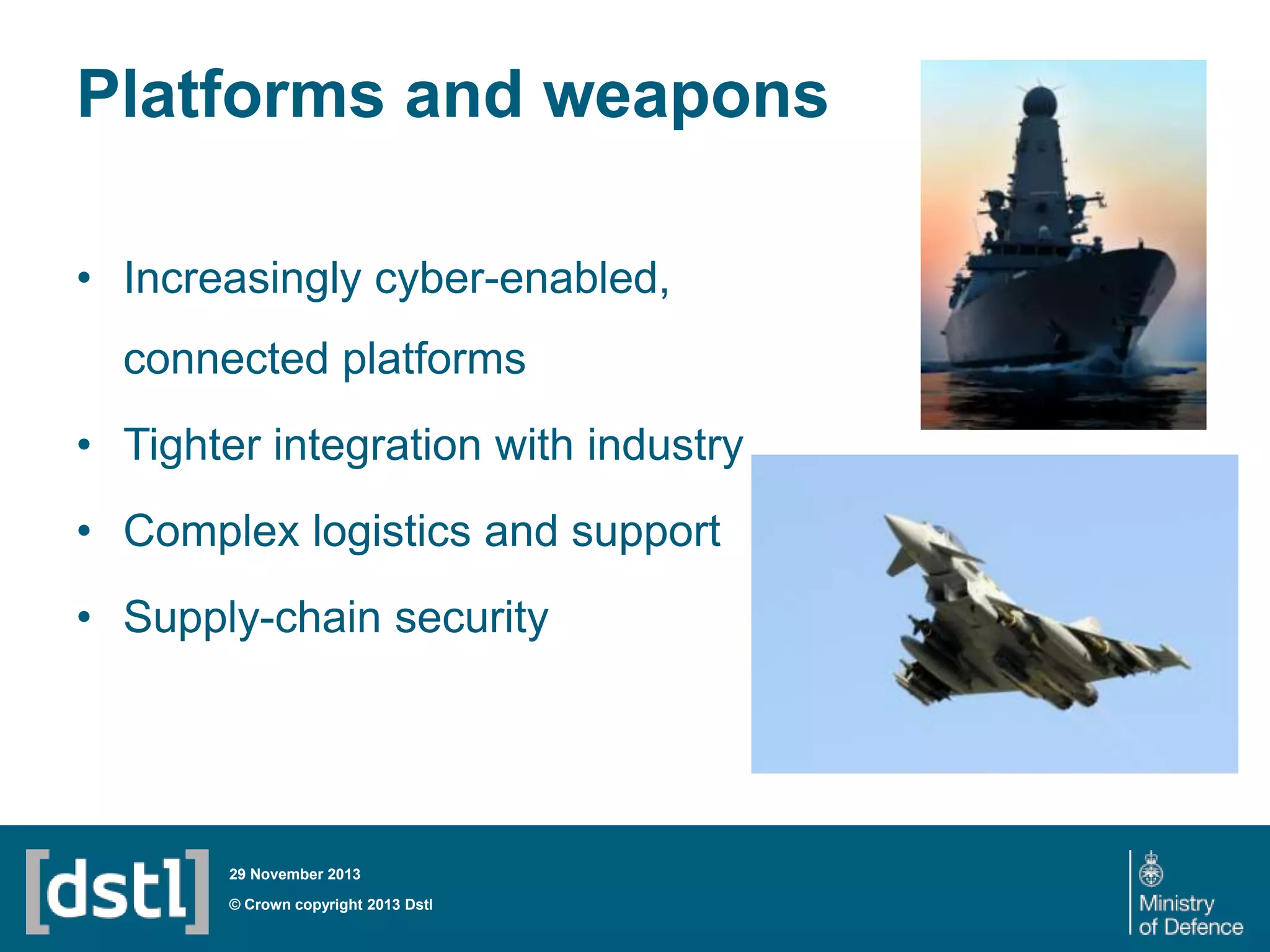 Platforms and weapons
• Increasingly cyber-enabled,
connected platforms
• Tighter integration with industry
• Complex logistics and support

• Supply-chain security

29 November 2013

© Crown copyright 2013 Dstl

 