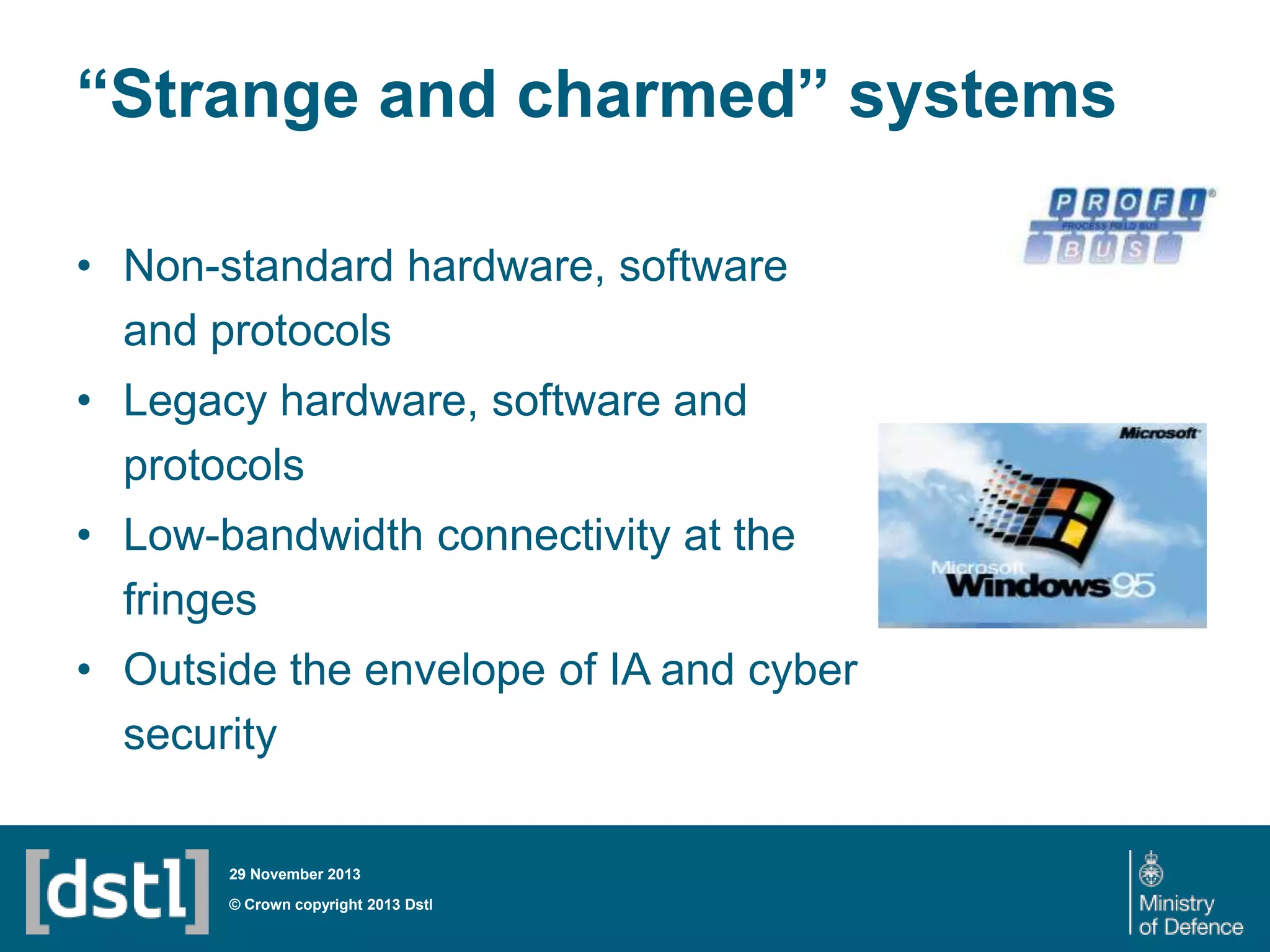 “Strange and charmed” systems
• Non-standard hardware, software
and protocols

• Legacy hardware, software and
protocols
• Low-bandwidth connectivity at the
fringes
• Outside the envelope of IA and cyber
security
29 November 2013

© Crown copyright 2013 Dstl

 