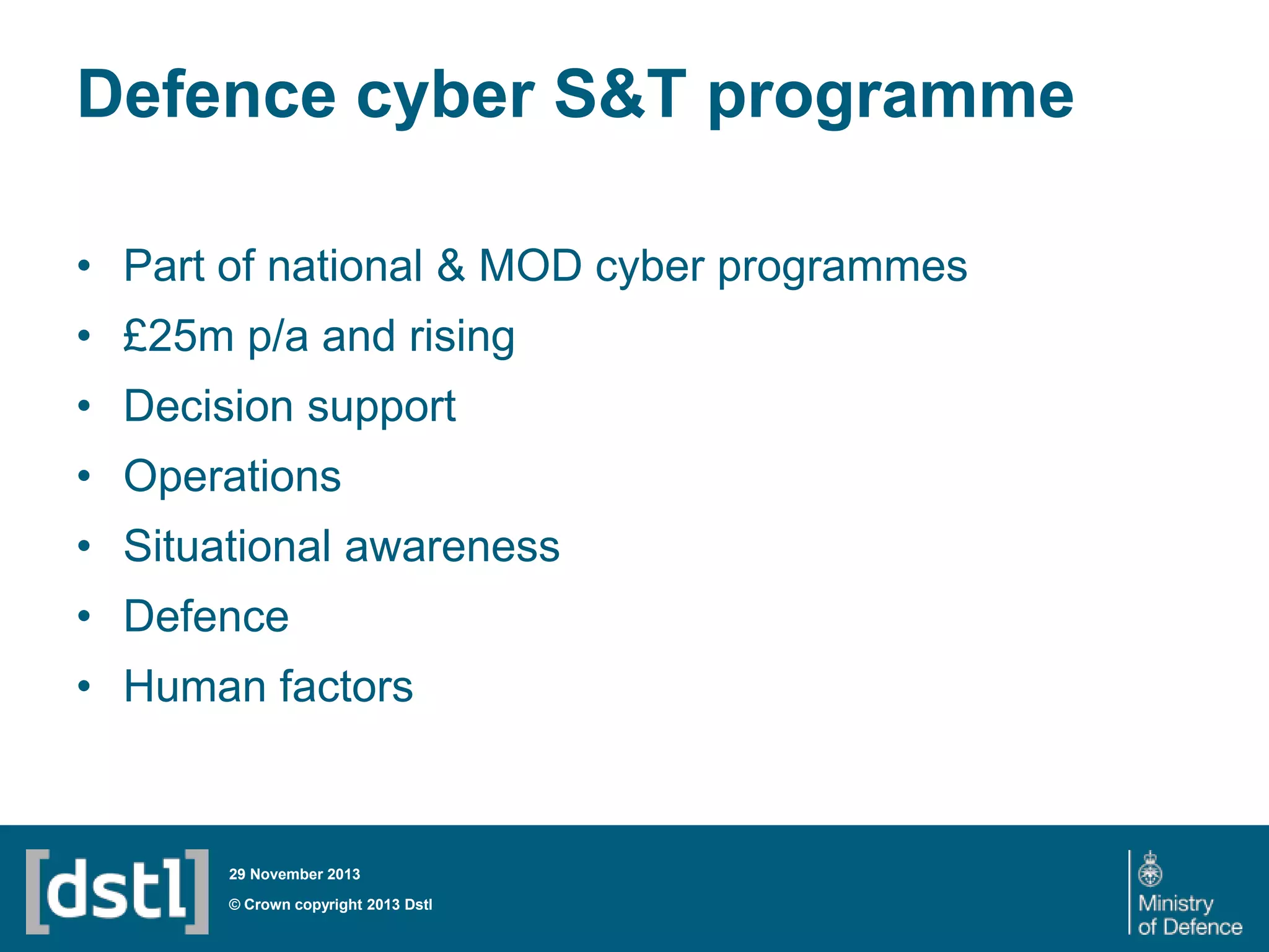 Defence cyber S&T programme
• Part of national & MOD cyber programmes
• £25m p/a and rising

• Decision support
• Operations
• Situational awareness

• Defence
• Human factors

29 November 2013

© Crown copyright 2013 Dstl

 